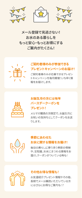 【プレミアムウォーターのメルマガで受け取れるご案内】①毎月開催されるご契約者様限定プレゼントキャンペーンの情報②お誕生月にはバースデークーポンを毎年プレゼント③季節にあわせたお水に関する情報、コラム④その他のプレゼントのご案内やお得な情報